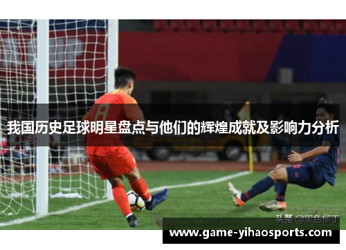 我国历史足球明星盘点与他们的辉煌成就及影响力分析