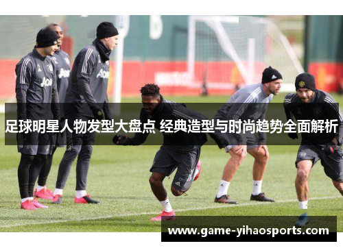 足球明星人物发型大盘点 经典造型与时尚趋势全面解析