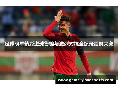足球明星精彩进球集锦与激烈对抗全纪录震撼来袭