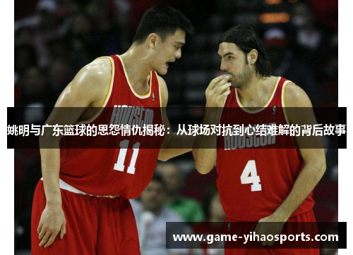 姚明与广东篮球的恩怨情仇揭秘：从球场对抗到心结难解的背后故事