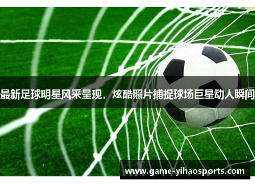最新足球明星风采呈现，炫酷照片捕捉球场巨星动人瞬间