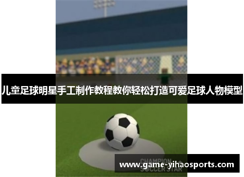 儿童足球明星手工制作教程教你轻松打造可爱足球人物模型