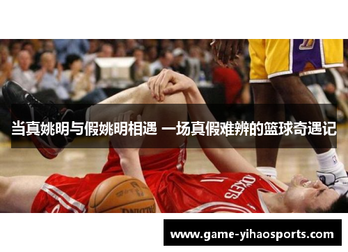 当真姚明与假姚明相遇 一场真假难辨的篮球奇遇记